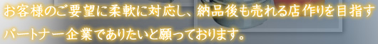 お客様のご要望に柔軟に対応し、納品後も売れる店作りを目指すパートナー企業でありたいと願っております。