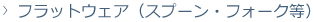 フラットウェア(スプーン、フォーク等)