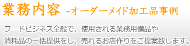 業務内容 -オーダーメイド加工品事例- フードビジネス全般で、使用される業務用備品や、消耗品の一括提供をし、売れるお店作りをご提案致します。